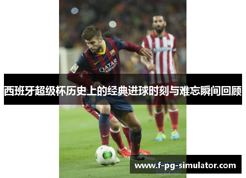 西班牙超级杯历史上的经典进球时刻与难忘瞬间回顾 西班牙超级杯历史上的经典进球时刻与难忘瞬间回顾