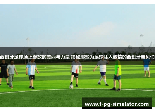 西班牙足球场上绽放的美丽与力量 揭秘那些为足球注入激情的西班牙宝贝们